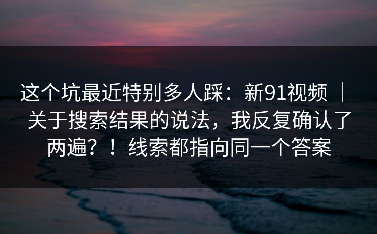 这个坑最近特别多人踩：新91视频 ｜ 关于搜索结果的说法，我反复确认了两遍？！线索都指向同一个答案  第1张
