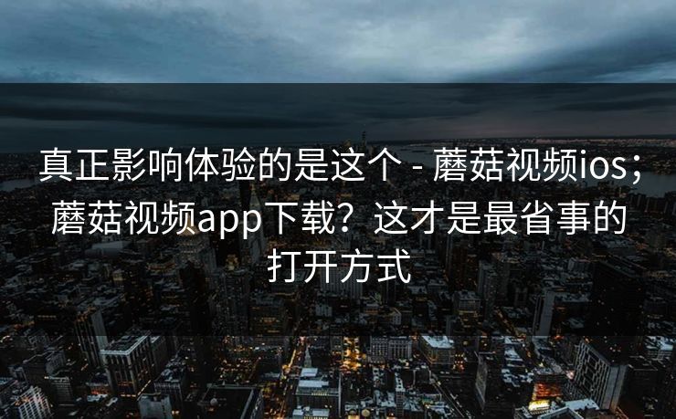 真正影响体验的是这个 - 蘑菇视频ios；蘑菇视频app下载？这才是最省事的打开方式  第1张