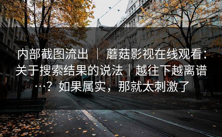 内部截图流出 | 蘑菇影视在线观看:关于搜索结果的说法|越往下越离谱…?如果属实,那就太刺激了 第1张 内部截图流出 | 蘑菇影视在线观看:关于搜索结果的说法|越往下越离谱…?如果属实,那就太刺激了 第1张