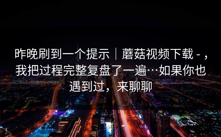昨晚刷到一个提示|蘑菇视频下载 - ,我把过程完整复盘了一遍…如果你也遇到过,来聊聊 第1张 昨晚刷到一个提示|蘑菇视频下载 - ,我把过程完整复盘了一遍…如果你也遇到过,来聊聊 第1张