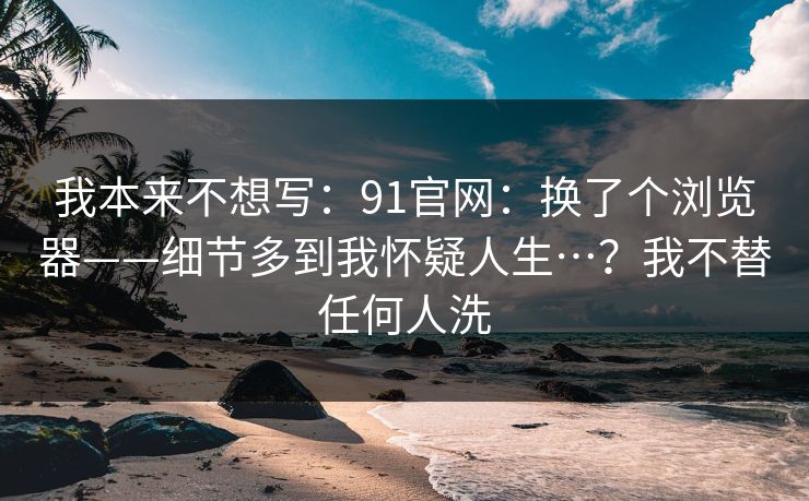 我本来不想写:91官网:换了个浏览器——细节多到我怀疑人生…?我不替任何人洗 第1张 我本来不想写:91官网:换了个浏览器——细节多到我怀疑人生…?我不替任何人洗 第1张