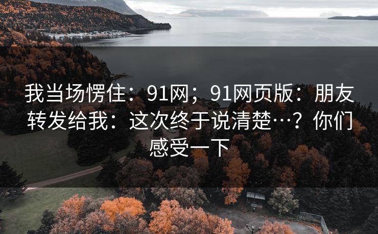 我当场愣住:91网;91网页版:朋友转发给我:这次终于说清楚…?你们感受一下 第1张 我当场愣住:91网;91网页版:朋友转发给我:这次终于说清楚…?你们感受一下 第1张