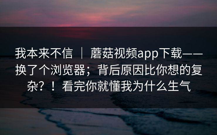 我本来不信 | 蘑菇视频app下载——换了个浏览器;背后原因比你想的复杂?!看完你就懂我为什么生气 第1张 我本来不信 | 蘑菇视频app下载——换了个浏览器;背后原因比你想的复杂?!看完你就懂我为什么生气 第1张