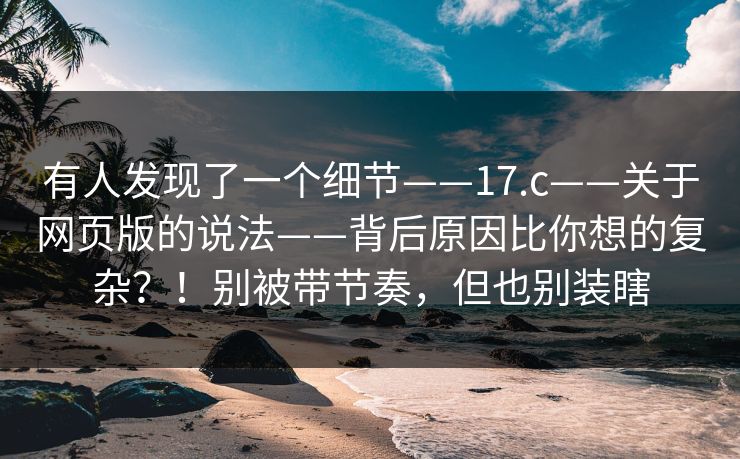 有人发现了一个细节——17.c——关于网页版的说法——背后原因比你想的复杂?!别被带节奏,但也别装瞎 第1张 有人发现了一个细节——17.c——关于网页版的说法——背后原因比你想的复杂?!别被带节奏,但也别装瞎 第1张