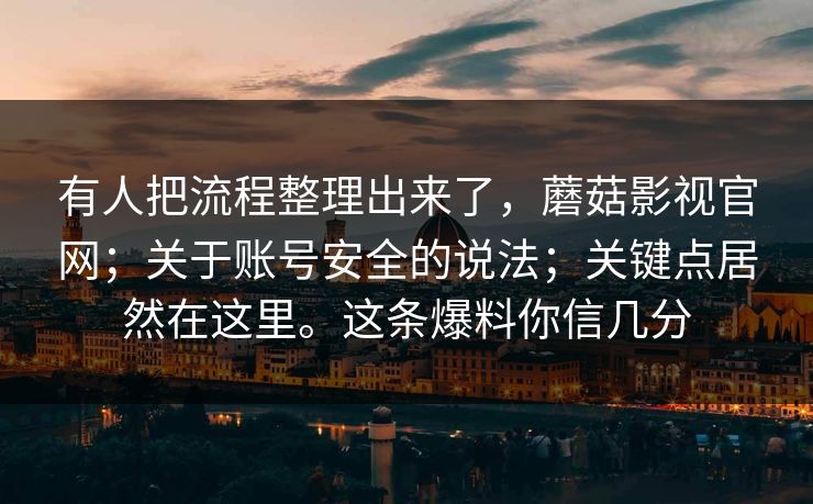 有人把流程整理出来了,蘑菇影视官网;关于账号安全的说法;关键点居然在这里。这条爆料你信几分 第1张 有人把流程整理出来了,蘑菇影视官网;关于账号安全的说法;关键点居然在这里。这条爆料你信几分 第1张