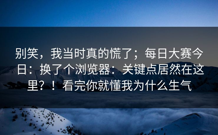 别笑，我当时真的慌了；每日大赛今日：换了个浏览器：关键点居然在这里？！看完你就懂我为什么生气  第1张