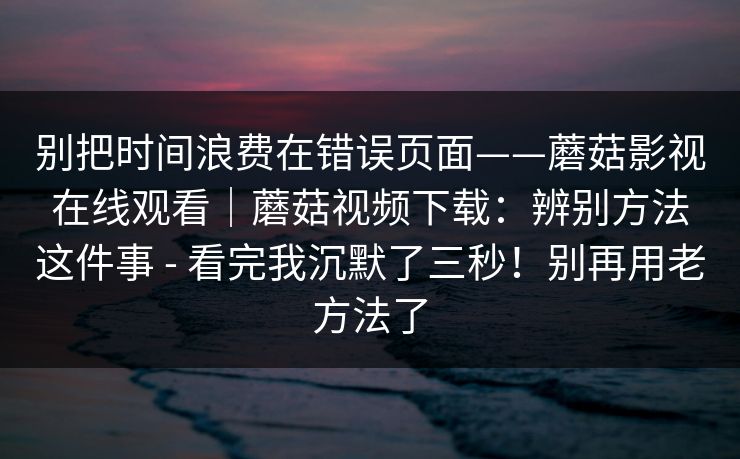 别把时间浪费在错误页面——蘑菇影视在线观看|蘑菇视频下载:辨别方法这件事 - 看完我沉默了三秒!别再用老方法了 第1张 别把时间浪费在错误页面——蘑菇影视在线观看|蘑菇视频下载:辨别方法这件事 - 看完我沉默了三秒!别再用老方法了 第1张