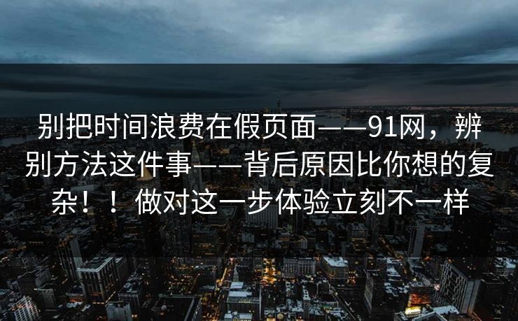 别把时间浪费在假页面——91网,辨别方法这件事——背后原因比你想的复杂!!做对这一步体验立刻不一样 第1张 别把时间浪费在假页面——91网,辨别方法这件事——背后原因比你想的复杂!!做对这一步体验立刻不一样 第1张