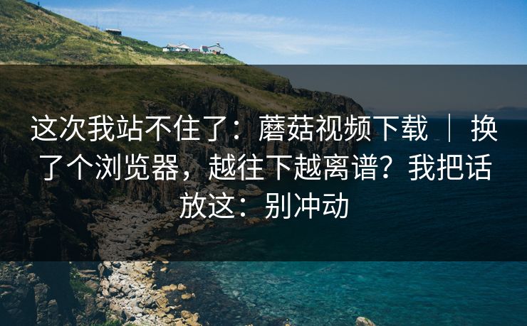 这次我站不住了:蘑菇视频下载 | 换了个浏览器,越往下越离谱?我把话放这:别冲动 第1张 这次我站不住了:蘑菇视频下载 | 换了个浏览器,越往下越离谱?我把话放这:别冲动 第1张