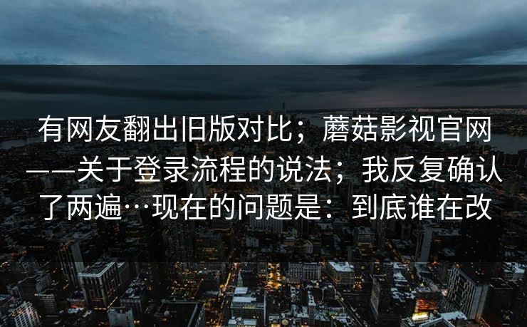 有网友翻出旧版对比;蘑菇影视官网——关于登录流程的说法;我反复确认了两遍…现在的问题是:到底谁在改 第1张 有网友翻出旧版对比;蘑菇影视官网——关于登录流程的说法;我反复确认了两遍…现在的问题是:到底谁在改 第1张