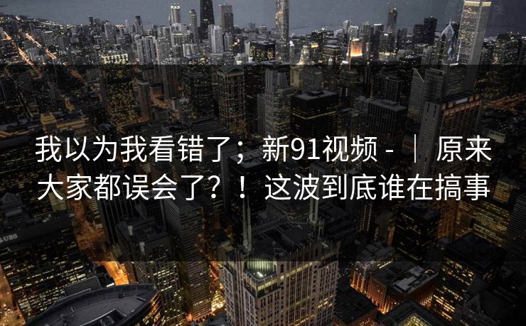 我以为我看错了;新91视频 - | 原来大家都误会了?!这波到底谁在搞事 第1张 我以为我看错了;新91视频 - | 原来大家都误会了?!这波到底谁在搞事 第1张