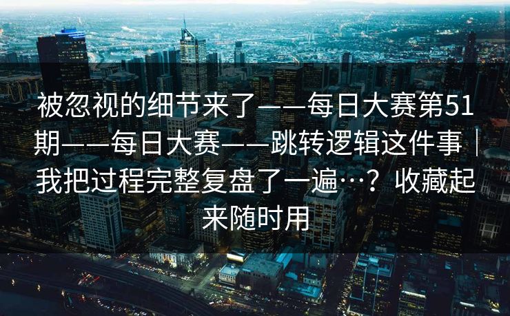 被忽视的细节来了——每日大赛第51期——每日大赛——跳转逻辑这件事|我把过程完整复盘了一遍…?收藏起来随时用 第1张 被忽视的细节来了——每日大赛第51期——每日大赛——跳转逻辑这件事|我把过程完整复盘了一遍…?收藏起来随时用 第1张