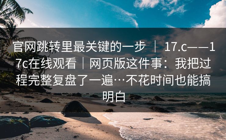 官网跳转里最关键的一步 ｜ 17.c——17c在线观看｜网页版这件事：我把过程完整复盘了一遍…不花时间也能搞明白  第1张