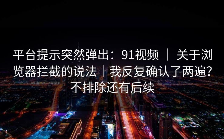 平台提示突然弹出：91视频 ｜ 关于浏览器拦截的说法｜我反复确认了两遍？不排除还有后续  第1张