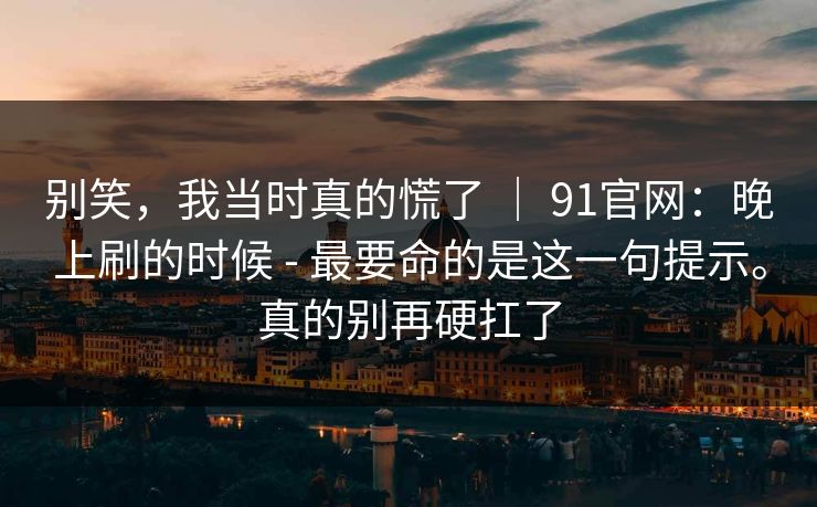 别笑，我当时真的慌了 ｜ 91官网：晚上刷的时候 - 最要命的是这一句提示。真的别再硬扛了  第1张