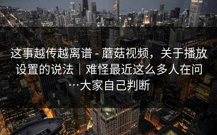 这事越传越离谱 - 蘑菇视频,关于播放设置的说法|难怪最近这么多人在问…大家自己判断 第1张 这事越传越离谱 - 蘑菇视频,关于播放设置的说法|难怪最近这么多人在问…大家自己判断 第1张