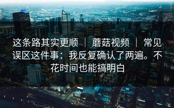 这条路其实更顺 | 蘑菇视频 常见误区这件事:我反复确认了两遍。不花时间也能搞明白 第1张 这条路其实更顺 | 蘑菇视频 常见误区这件事:我反复确认了两遍。不花时间也能搞明白 第1张