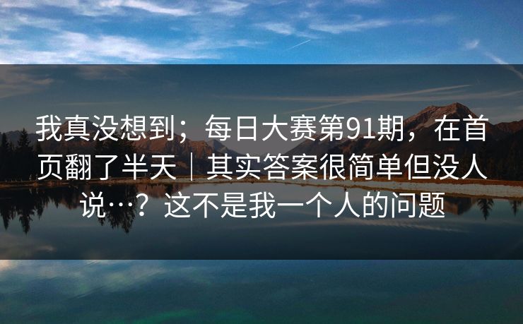 我真没想到；每日大赛第91期，在首页翻了半天｜其实答案很简单但没人说…？这不是我一个人的问题  第1张