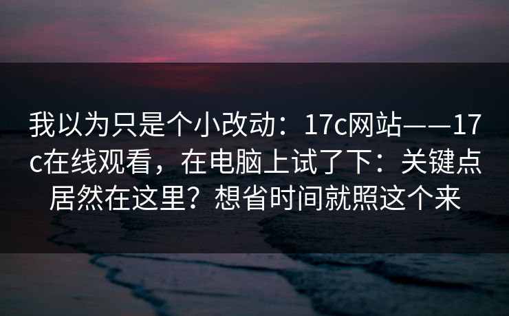 我以为只是个小改动:17c网站——17c在线观看,在电脑上试了下:关键点居然在这里?想省时间就照这个来 第1张 我以为只是个小改动:17c网站——17c在线观看,在电脑上试了下:关键点居然在这里?想省时间就照这个来 第1张