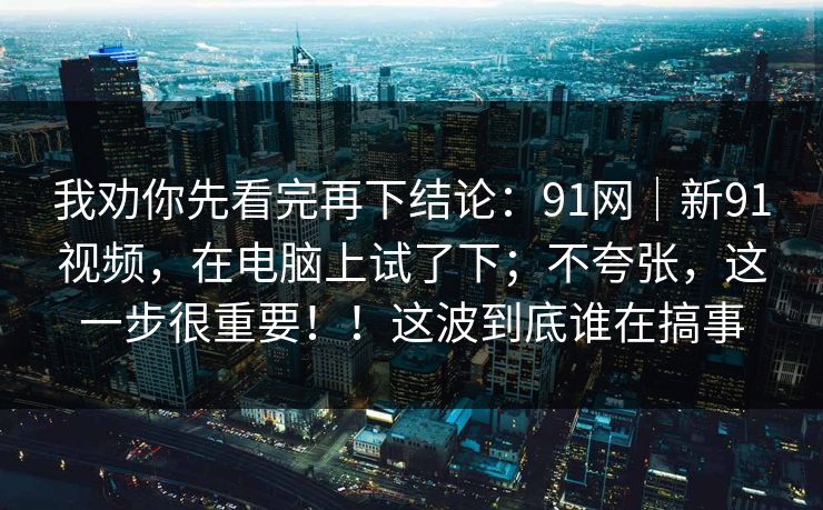 我劝你先看完再下结论:91网|新91视频,在电脑上试了下;不夸张,这一步很重要!!这波到底谁在搞事 第1张 我劝你先看完再下结论:91网|新91视频,在电脑上试了下;不夸张,这一步很重要!!这波到底谁在搞事 第1张