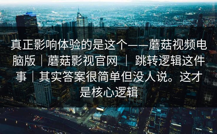 真正影响体验的是这个——蘑菇视频电脑版|蘑菇影视官网 | 跳转逻辑这件事|其实答案很简单但没人说。这才是核心逻辑 第1张 真正影响体验的是这个——蘑菇视频电脑版|蘑菇影视官网 | 跳转逻辑这件事|其实答案很简单但没人说。这才是核心逻辑 第1张