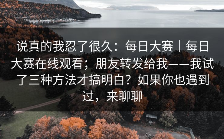 说真的我忍了很久:每日大赛|每日大赛在线观看;朋友转发给我——我试了三种方法才搞明白?如果你也遇到过,来聊聊 第1张 说真的我忍了很久:每日大赛|每日大赛在线观看;朋友转发给我——我试了三种方法才搞明白?如果你也遇到过,来聊聊 第1张