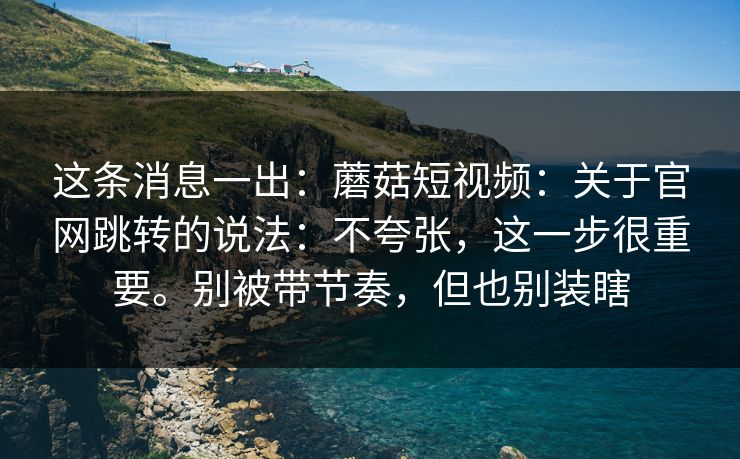 这条消息一出:蘑菇短视频:关于官网跳转的说法:不夸张,这一步很重要。别被带节奏,但也别装瞎 第1张 这条消息一出:蘑菇短视频:关于官网跳转的说法:不夸张,这一步很重要。别被带节奏,但也别装瞎 第1张
