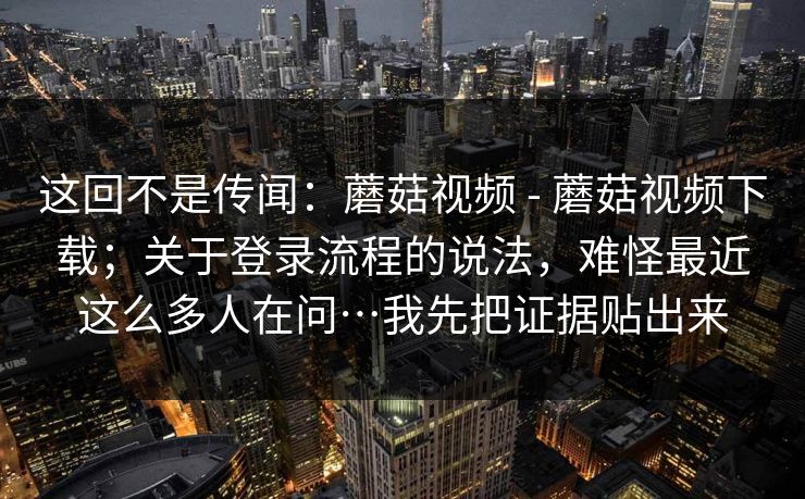 这回不是传闻：蘑菇视频 - 蘑菇视频下载；关于登录流程的说法，难怪最近这么多人在问…我先把证据贴出来  第1张