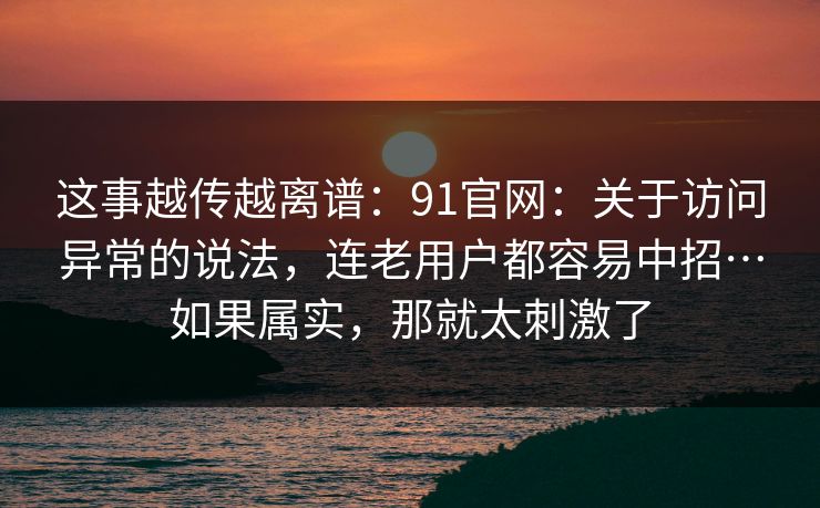 这事越传越离谱:91官网:关于访问异常的说法,连老用户都容易中招…如果属实,那就太刺激了 第1张 这事越传越离谱:91官网:关于访问异常的说法,连老用户都容易中招…如果属实,那就太刺激了 第1张