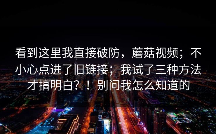 看到这里我直接破防,蘑菇视频;不小心点进了旧链接;我试了三种方法才搞明白?!别问我怎么知道的 第1张 看到这里我直接破防,蘑菇视频;不小心点进了旧链接;我试了三种方法才搞明白?!别问我怎么知道的 第1张
