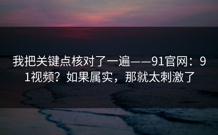 我把关键点核对了一遍——91官网：91视频？如果属实，那就太刺激了  第1张