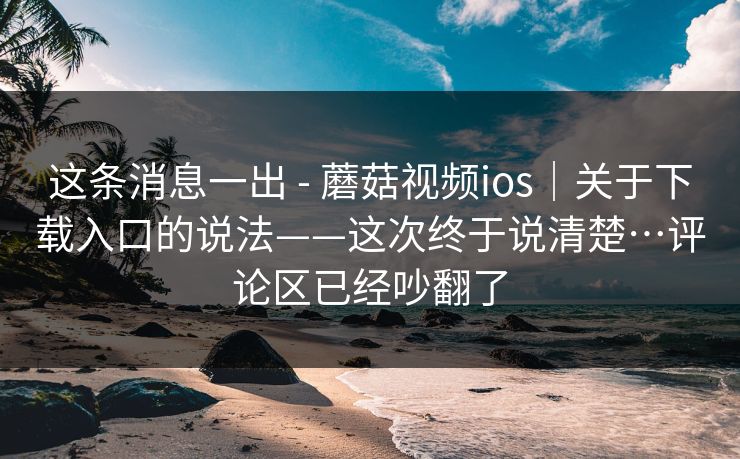 这条消息一出 - 蘑菇视频ios|关于下载入口的说法——这次终于说清楚…评论区已经吵翻了 第1张 这条消息一出 - 蘑菇视频ios|关于下载入口的说法——这次终于说清楚…评论区已经吵翻了 第1张