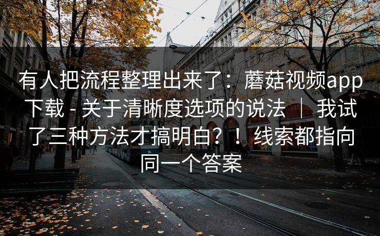 有人把流程整理出来了:蘑菇视频app下载 - 关于清晰度选项的说法 | 我试了三种方法才搞明白?!线索都指向同一个答案 第1张 有人把流程整理出来了:蘑菇视频app下载 - 关于清晰度选项的说法 | 我试了三种方法才搞明白?!线索都指向同一个答案 第1张
