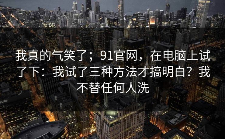 我真的气笑了;91官网,在电脑上试了下:我试了三种方法才搞明白?我不替任何人洗 第1张 我真的气笑了;91官网,在电脑上试了下:我试了三种方法才搞明白?我不替任何人洗 第1张