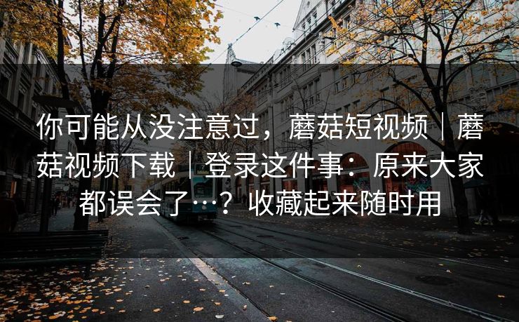 你可能从没注意过,蘑菇短视频|蘑菇视频下载|登录这件事:原来大家都误会了…?收藏起来随时用 第1张 你可能从没注意过,蘑菇短视频|蘑菇视频下载|登录这件事:原来大家都误会了…?收藏起来随时用 第1张