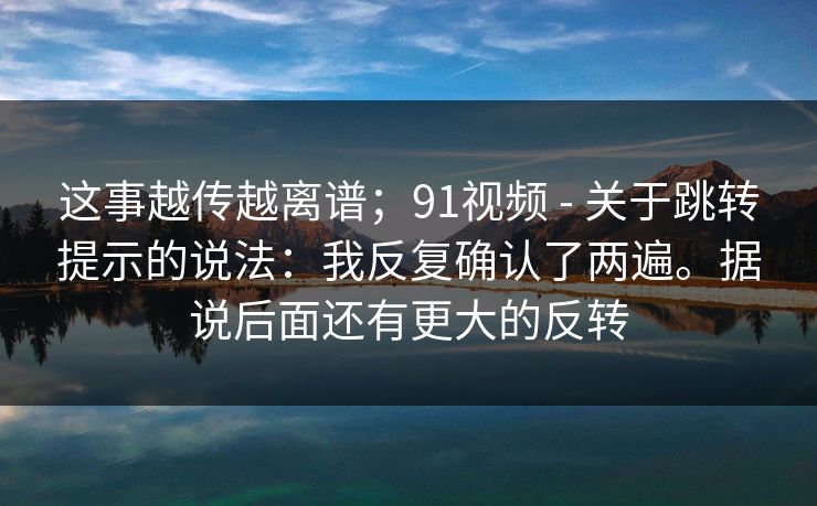 这事越传越离谱;91视频 - 关于跳转提示的说法:我反复确认了两遍。据说后面还有更大的反转 第1张 这事越传越离谱;91视频 - 关于跳转提示的说法:我反复确认了两遍。据说后面还有更大的反转 第1张