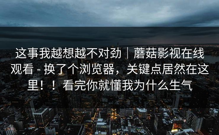 这事我越想越不对劲|蘑菇影视在线观看 - 换了个浏览器,关键点居然在这里!!看完你就懂我为什么生气 第1张 这事我越想越不对劲|蘑菇影视在线观看 - 换了个浏览器,关键点居然在这里!!看完你就懂我为什么生气 第1张