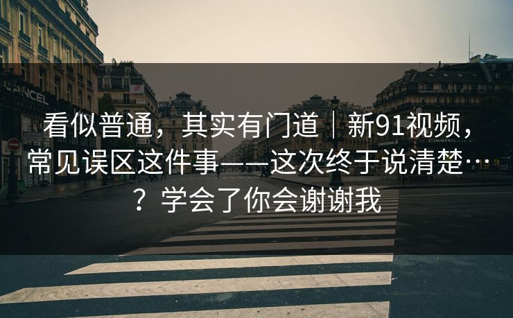 看似普通,其实有门道|新91视频,常见误区这件事——这次终于说清楚…?学会了你会谢谢我 第1张 看似普通,其实有门道|新91视频,常见误区这件事——这次终于说清楚…?学会了你会谢谢我 第1张