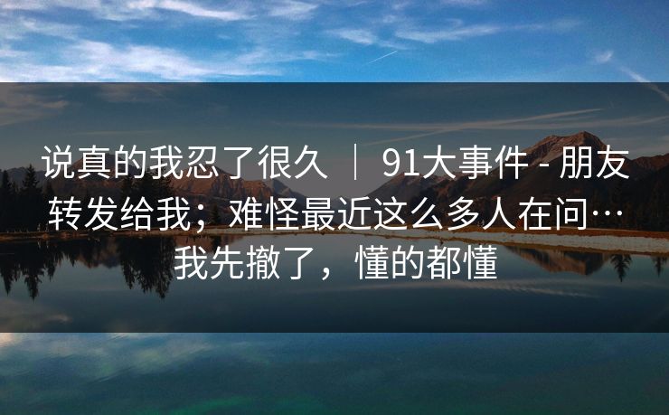 说真的我忍了很久 | 91大事件 - 朋友转发给我;难怪最近这么多人在问…我先撤了,懂的都懂 第1张 说真的我忍了很久 | 91大事件 - 朋友转发给我;难怪最近这么多人在问…我先撤了,懂的都懂 第1张