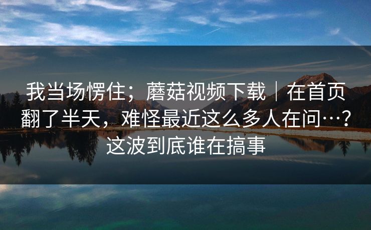 我当场愣住；蘑菇视频下载｜在首页翻了半天，难怪最近这么多人在问…？这波到底谁在搞事  第1张