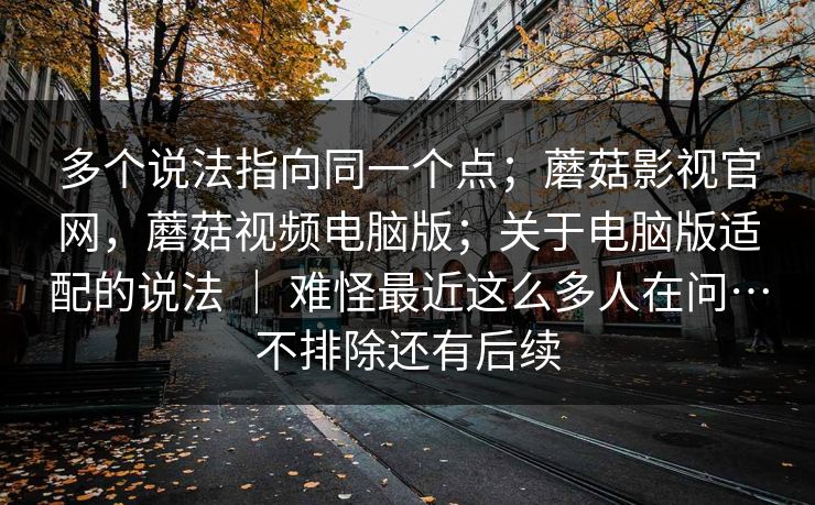 多个说法指向同一个点;蘑菇影视官网,蘑菇视频电脑版;关于电脑版适配的说法 | 难怪最近这么多人在问…不排除还有后续 第1张 多个说法指向同一个点;蘑菇影视官网,蘑菇视频电脑版;关于电脑版适配的说法 | 难怪最近这么多人在问…不排除还有后续 第1张