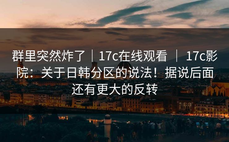 群里突然炸了|17c在线观看 | 17c影院:关于日韩分区的说法!据说后面还有更大的反转 第1张 群里突然炸了|17c在线观看 | 17c影院:关于日韩分区的说法!据说后面还有更大的反转 第1张