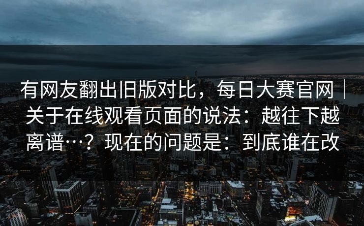 有网友翻出旧版对比,每日大赛官网|关于在线观看页面的说法:越往下越离谱…?现在的问题是:到底谁在改 第1张 有网友翻出旧版对比,每日大赛官网|关于在线观看页面的说法:越往下越离谱…?现在的问题是:到底谁在改 第1张