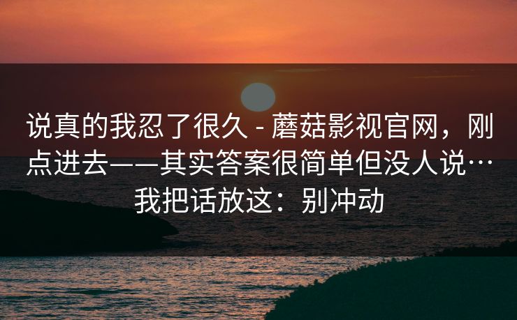 说真的我忍了很久 - 蘑菇影视官网,刚点进去——其实答案很简单但没人说…我把话放这:别冲动 第1张 说真的我忍了很久 - 蘑菇影视官网,刚点进去——其实答案很简单但没人说…我把话放这:别冲动 第1张