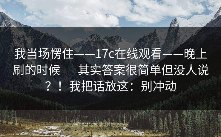 我当场愣住——17c在线观看——晚上刷的时候 ｜ 其实答案很简单但没人说？！我把话放这：别冲动  第1张