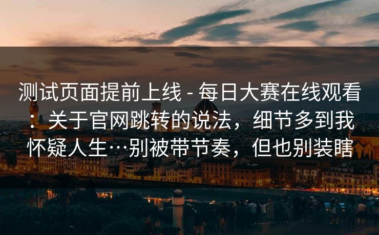 测试页面提前上线 - 每日大赛在线观看：关于官网跳转的说法，细节多到我怀疑人生…别被带节奏，但也别装瞎  第1张