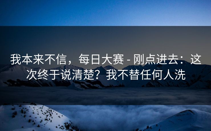 我本来不信,每日大赛 - 刚点进去:这次终于说清楚?我不替任何人洗 第1张 我本来不信,每日大赛 - 刚点进去:这次终于说清楚?我不替任何人洗 第1张