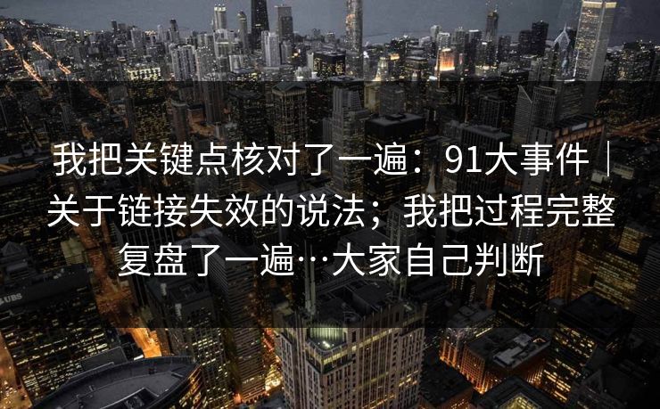 我把关键点核对了一遍：91大事件｜关于链接失效的说法；我把过程完整复盘了一遍…大家自己判断  第1张