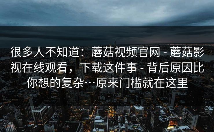 很多人不知道:蘑菇视频官网 - 蘑菇影视在线观看,下载这件事 背后原因比你想的复杂…原来门槛就在这里 第1张 很多人不知道:蘑菇视频官网 - 蘑菇影视在线观看,下载这件事 背后原因比你想的复杂…原来门槛就在这里 第1张