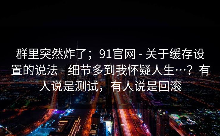 群里突然炸了;91官网 - 关于缓存设置的说法 细节多到我怀疑人生…?有人说是测试,有人说是回滚 第1张 群里突然炸了;91官网 - 关于缓存设置的说法 细节多到我怀疑人生…?有人说是测试,有人说是回滚 第1张